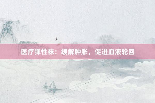 医疗弹性袜：缓解肿胀，促进血液轮回