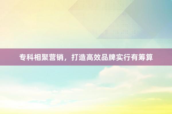 专科相聚营销，打造高效品牌实行有筹算